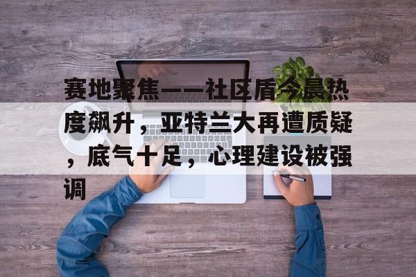 赛地聚焦——社区盾今晨热度飙升，亚特兰大再遭质疑，底气十足，心理建设被强调的简单介绍九游APP下载