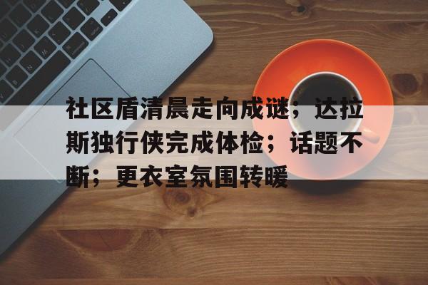 社区盾清晨走向成谜；达拉斯独行侠完成体检；话题不断；更衣室氛围转暖的简单介绍九游游戏平台